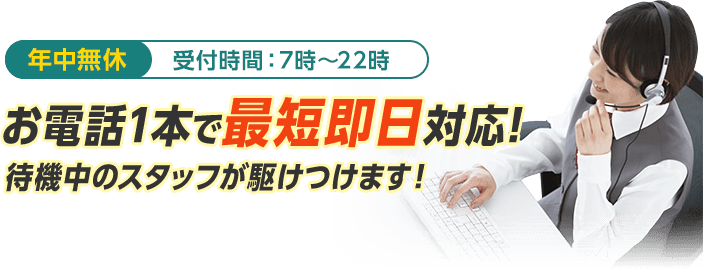 年中無休、受付時間:7時〜22時、お電話1本で最短即日対応、待機中のスタッフが駆けつけます